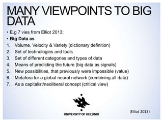 • E.g 7 vies from Elliot 2013:
• Big Data as
1. Volume, Velocity & Variety (dictionary definition)
2. Set of technologies and tools
3. Set of different categories and types of data
4. Means of predicting the future (big data as signals)
5. New possibilities, that previously were impossible (value)
6. Metafora for a global neural network (combining all data)
7. As a capitalist/neoliberal concept (critical view)
MANYVIEWPOINTSTO BIG
DATA
(Elliot 2013)
 