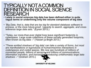 • Letely in social sciences big data has been defined either in quite
vague terms or underlining only the volume component of big data
• ”Big Data, that is, data that are too big for standard database software to
process, or the more future-proof, ‘capacity to search, aggregate, and cross-
reference large data sets.” (Eynon 2013.)
• “Today, our more-than-ever digital lives leave significant footprints in
cyberspace. Large scale collections of these socially generated footprints,
often known as big data --“ (Yasseri ja Brigth 2013.)
• "These emitted shadows of ‘big data’ can take a variety of forms, but most
are manifestations or byproducts of human/machine interactions in
code/spaces and coded spaces. We now see hundreds of millions of
connected people, billions of sensors, and trillions of communications,
information transfers, and transactions producing unfathomably large data
shadows --" (Graham 2013.)
TYPICALLYNOTACOMMON
DEFINITIONINSOCIALSCIENCE
RESEARCH
 