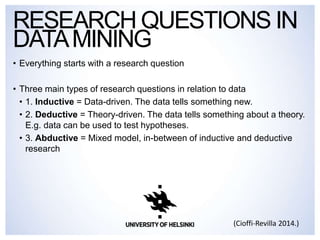 • Everything starts with a research question
• Three main types of research questions in relation to data
• 1. Inductive = Data-driven. The data tells something new.
• 2. Deductive = Theory-driven. The data tells something about a theory.
E.g. data can be used to test hypotheses.
• 3. Abductive = Mixed model, in-between of inductive and deductive
research
RESEARCH QUESTIONS IN
DATAMINING
(Cioffi-Revilla 2014.)
 