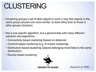 • Clustering groups a set of data objects in such a way that objects in the
same group (cluster) are more similar to each other than to those in
other groups (clusters).
• Not a one specific algorithm, but a general task with many different
solutions and algorithms
• Connectivity based clustering (based on distance)
• Centroid based clustering (e.g. K-means clustering)
• Distribution based clustering (objects belonging most likely to the same
distribution)
• Density based clustering
CLUSTERING
(Fayyad et al. 1996)
 