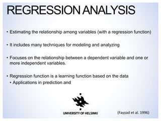 • Estimating the relationship among variables (with a regression function)
• It includes many techniques for modeling and analyzing
• Focuses on the relationship between a dependent variable and one or
more independent variables.
• Regression function is a learning function based on the data
• Applications in prediction and
REGRESSIONANALYSIS
(Fayyad et al. 1996)
 