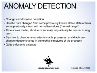 • Change and deviation detection
• Has the data changed from some previously known stable state or from
some previously measured normative values (“normal range”)
• Time scales matter, short term anomaly may actually be normal in long
term.
• Synchronic change (anomalies in stable processes) and diachronic
change (deeper change in generative structures of the process)
• Quite a dynamic category
ANOMALYDETECTION
(Fayyad et al. 1996)
 