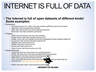 • The Internet is full of open datasets of different kinds!
Some examples:
• Economics
• American Economic Ass. (AEA): http://www.aeaweb.org/RFE/toc.php?show=complete
• Gapminder: http://www.gapminder.org/data/
• UMD:: http://inforumweb.umd.edu/econdata/econdata.html
• World bank: http://data.worldbank.org/indicator
• Finance
• CBOE Futures Exchange: http://cfe.cboe.com/Data/
• Google Finance: https://www.google.com/finance (R)
• Google Trends: http://www.google.com/trends?q=google&ctab=0&geo=all&date=all&sort=0
• St Louis Fed: http://research.stlouisfed.org/fred2/ (R)
• NASDAQ: https://data.nasdaq.com/
• OANDA: http://www.oanda.com/ (R)
• Quandl: http://www.quandl.com/
• Yahoo Finance: http://finance.yahoo.com/ (R)
• Social Sciences
• General Social Survey: http://www3.norc.org/GSS+Website/
• ICPSR: http://www.icpsr.umich.edu/icpsrweb/ICPSR/access/index.jsp
• Pew Research: http://www.pewinternet.org/datasets/pages/2/
• SNAP: http://snap.stanford.edu/data/index.html
• UCLA Social Sciences Archive: http://dataarchives.ss.ucla.edu/Home.DataPortals.htm
• UPJOHN INST: http://www.upjohn.org/erdc/erdc.html
• FROM: http://www.inside-r.org/howto/finding-data-internet
INTERNETIS FULLOF DATA
 