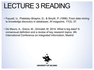 • Fayyad, U., Piatetsky-Shapiro, G., & Smyth, P. (1996). From data mining
to knowledge discovery in databases. AI magazine, 17(3), 37.
• De Mauro, A., Greco, M., Grimaldi, M. 2014. What is big data? A
consensual definition and a review of key research topics. 4th
International Conference on Integrated Information, Madrid
LECTURE 3 READING
 