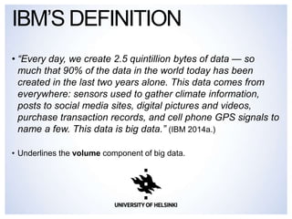 • “Every day, we create 2.5 quintillion bytes of data — so
much that 90% of the data in the world today has been
created in the last two years alone. This data comes from
everywhere: sensors used to gather climate information,
posts to social media sites, digital pictures and videos,
purchase transaction records, and cell phone GPS signals to
name a few. This data is big data.” (IBM 2014a.)
• Underlines the volume component of big data.
IBM’S DEFINITION
 