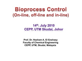 Bioprocess Control (On-line, off-line and in-line) 14th. July 2010 CEPP, UTM Skudai, Johor Prof. Dr. Hesham A. El Enshasy Faculty of Chemical Engineering CEPP, UTM, Skudai, Malaysia  