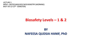 LECTURE 3
MPhil – BIOTECHNOLOGY/ BIOCHEMSITRY (MORNING)
BIOT-707 (1st/2ND SEMESTER)
Biosafety Levels – 1 & 2
BY
NAFEESA QUDSIA HANIF, PhD
 