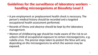 Guidelines for the surveillance of laboratory workers -
handling microorganisms at Biosafety Level 2
• A pre-employment or preplacement health check is necessary. The
person’s medical history should be recorded and a targeted
occupational health assessment performed.
• Records of illness and absence should be kept by the laboratory
management.
• Women of childbearing age should be made aware of the risk to an
unborn child of occupational exposure to certain microorganisms, e.g.
rubella virus. The precise steps taken to protect the fetus will vary,
depending on the microorganisms to which the women may be
exposed.
23
 