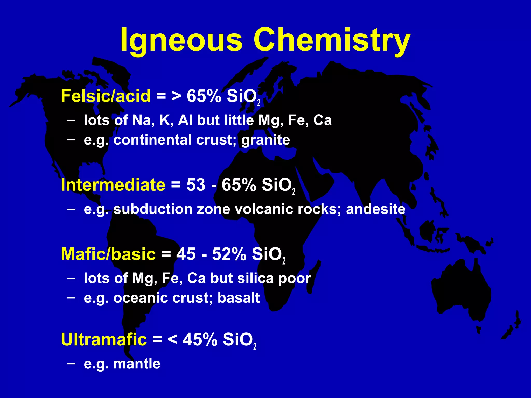 Igneous Chemistry
Felsic/acid = > 65% SiO2
– lots of Na, K, Al but little Mg, Fe, Ca
– e.g. continental crust; granite
Intermediate = 53 - 65% SiO2
– e.g. subduction zone volcanic rocks; andesite
Mafic/basic = 45 - 52% SiO2
– lots of Mg, Fe, Ca but silica poor
– e.g. oceanic crust; basalt
Ultramafic = < 45% SiO2
– e.g. mantle
 
