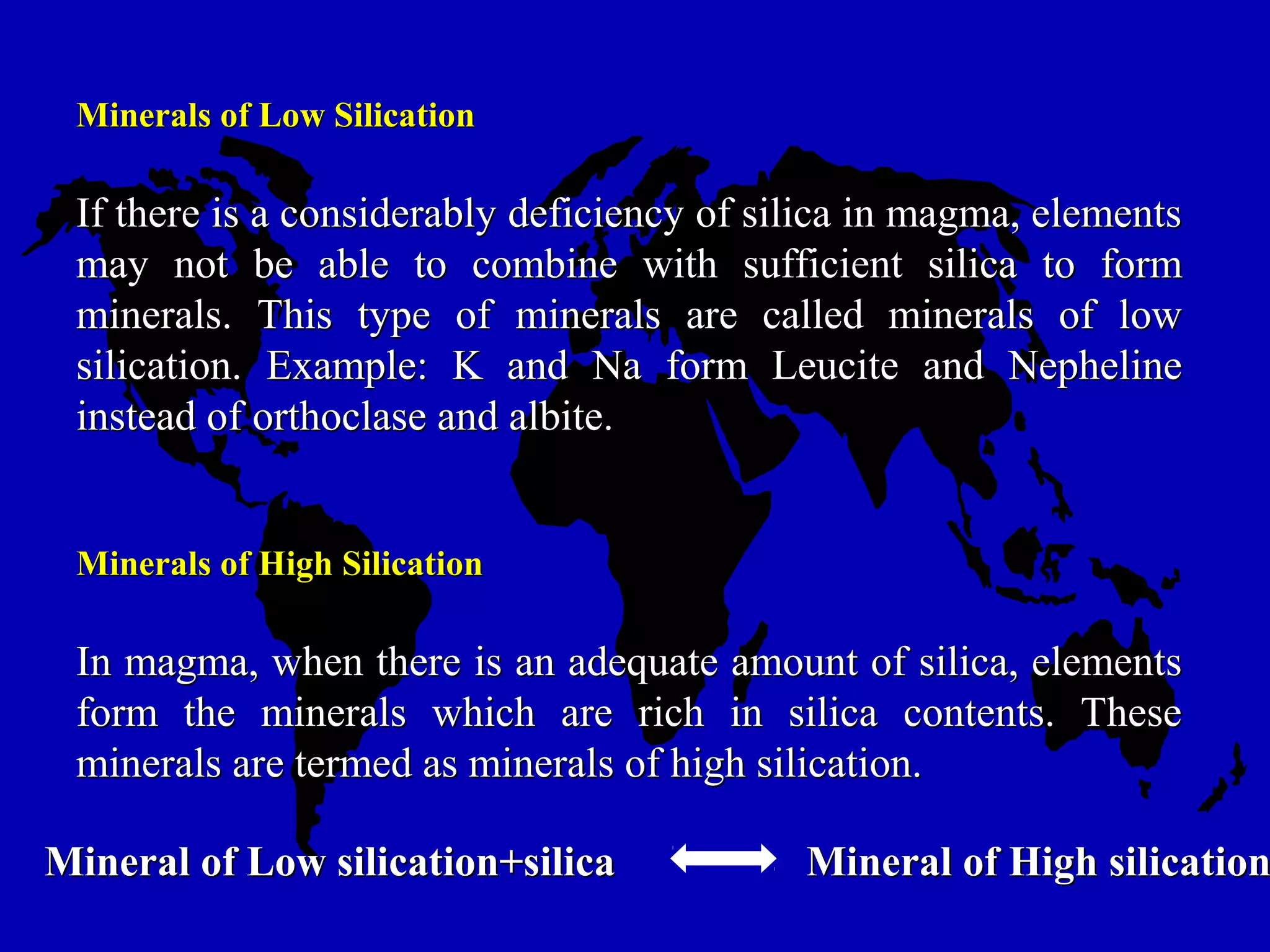Minerals of Low SilicationMinerals of Low Silication
If there is a considerably deficiency of silica in magma, elementsIf there is a considerably deficiency of silica in magma, elements
may not be able to combine with sufficient silica to formmay not be able to combine with sufficient silica to form
minerals. This type of minerals are called minerals of lowminerals. This type of minerals are called minerals of low
silication. Example: K and Na form Leucite and Nephelinesilication. Example: K and Na form Leucite and Nepheline
instead of orthoclase and albite.instead of orthoclase and albite.
Minerals of High SilicationMinerals of High Silication
In magma, when there is an adequate amount of silica, elementsIn magma, when there is an adequate amount of silica, elements
form the minerals which are rich in silica contents. Theseform the minerals which are rich in silica contents. These
minerals are termed as minerals of high silication.minerals are termed as minerals of high silication.
Mineral of Low silication+silicaMineral of Low silication+silica Mineral of High silicationMineral of High silication
 