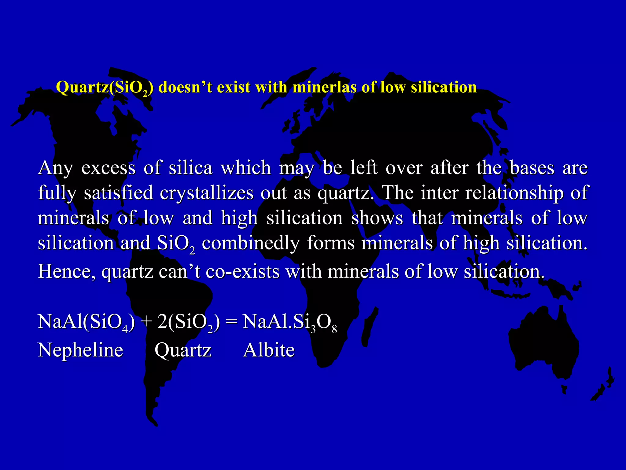 Quartz(SiOQuartz(SiO22) doesn’t exist with minerlas of low silication) doesn’t exist with minerlas of low silication
Any excess of silica which may be left over after the bases areAny excess of silica which may be left over after the bases are
fully satisfied crystallizes out as quartz. The inter relationship offully satisfied crystallizes out as quartz. The inter relationship of
minerals of low and high silication shows that minerals of lowminerals of low and high silication shows that minerals of low
silication and SiOsilication and SiO22 combinedly forms minerals of high silication.combinedly forms minerals of high silication.
Hence, quartz can’t co-exists with minerals of low silication.Hence, quartz can’t co-exists with minerals of low silication.
NaAl(SiONaAl(SiO44) + 2(SiO) + 2(SiO22) = NaAl.Si) = NaAl.Si33OO88
Nepheline Quartz AlbiteNepheline Quartz Albite
 