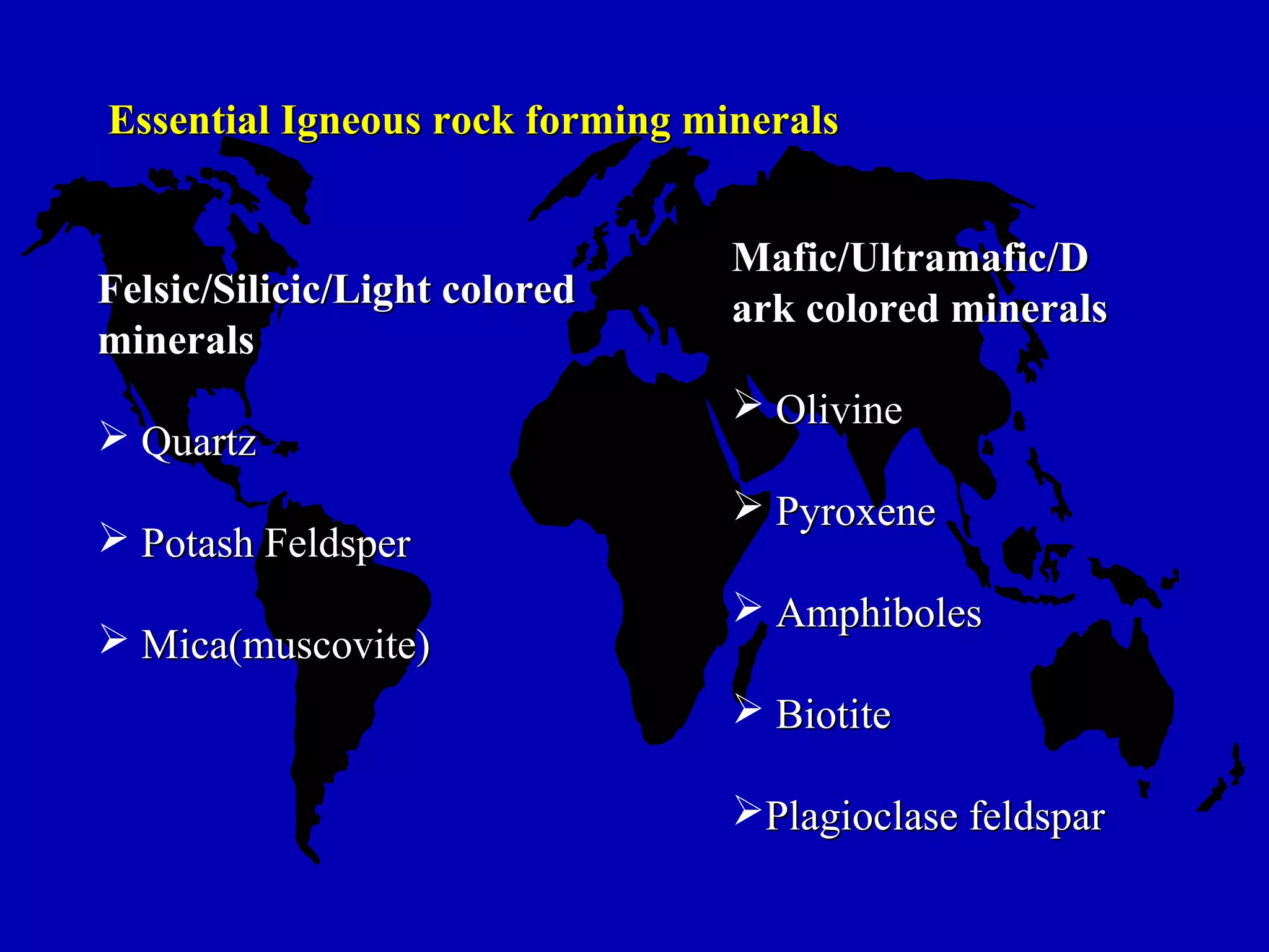 Essential Igneous rock forming mineralsEssential Igneous rock forming minerals
Felsic/Silicic/Light coloredFelsic/Silicic/Light colored
mineralsminerals
 QuartzQuartz
 Potash FeldsperPotash Feldsper
 Mica(muscovite)Mica(muscovite)
Mafic/Ultramafic/DMafic/Ultramafic/D
ark colored mineralsark colored minerals
 OlivineOlivine
 PyroxenePyroxene
 AmphibolesAmphiboles
 BiotiteBiotite
Plagioclase feldsparPlagioclase feldspar
 