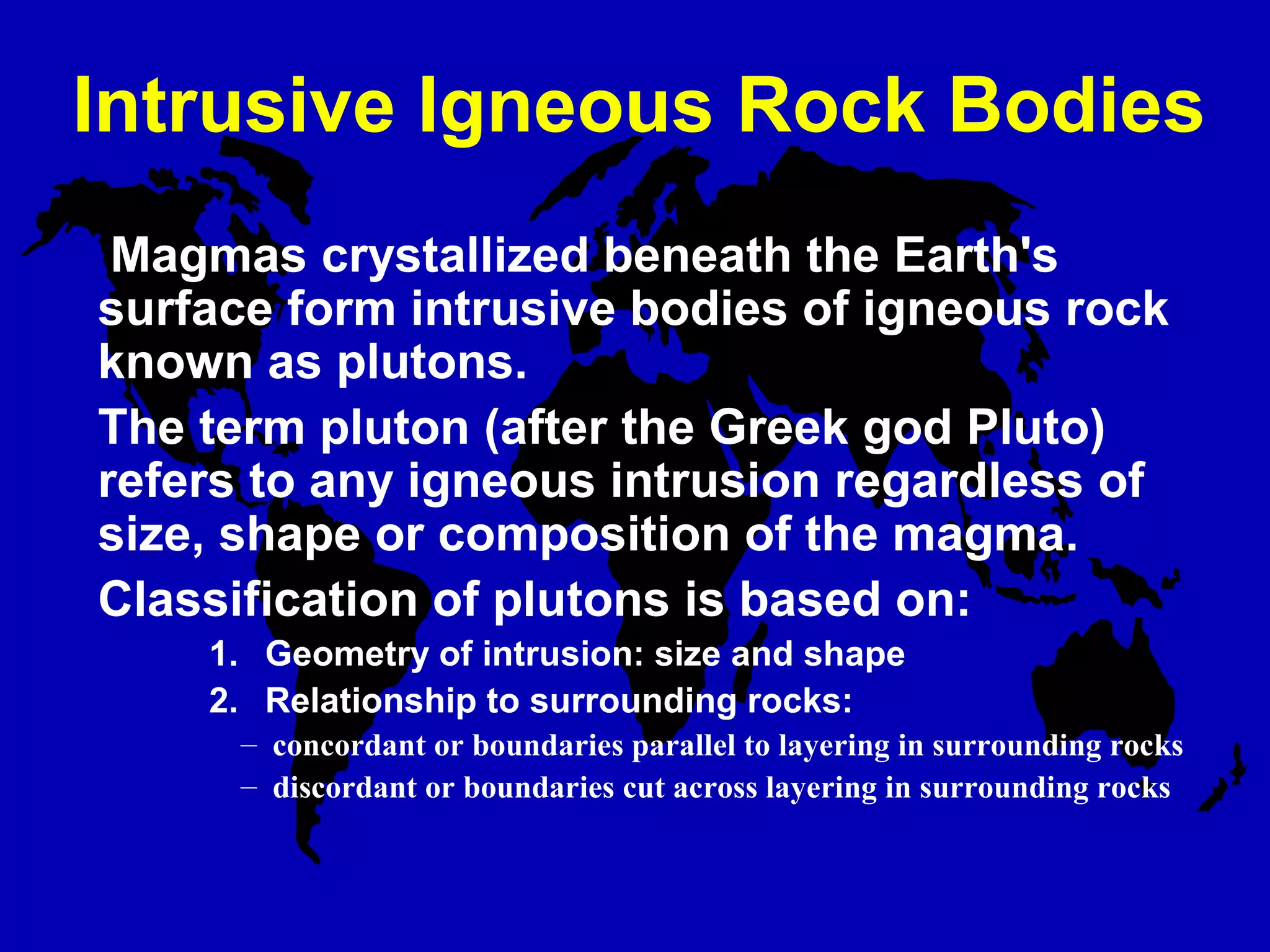Intrusive Igneous Rock Bodies
Magmas crystallized beneath the Earth's
surface form intrusive bodies of igneous rock
known as plutons.
The term pluton (after the Greek god Pluto)
refers to any igneous intrusion regardless of
size, shape or composition of the magma.
Classification of plutons is based on:
1.   Geometry of intrusion: size and shape
2.   Relationship to surrounding rocks:
– concordant or boundaries parallel to layering in surrounding rocks
– discordant or boundaries cut across layering in surrounding rocks
 