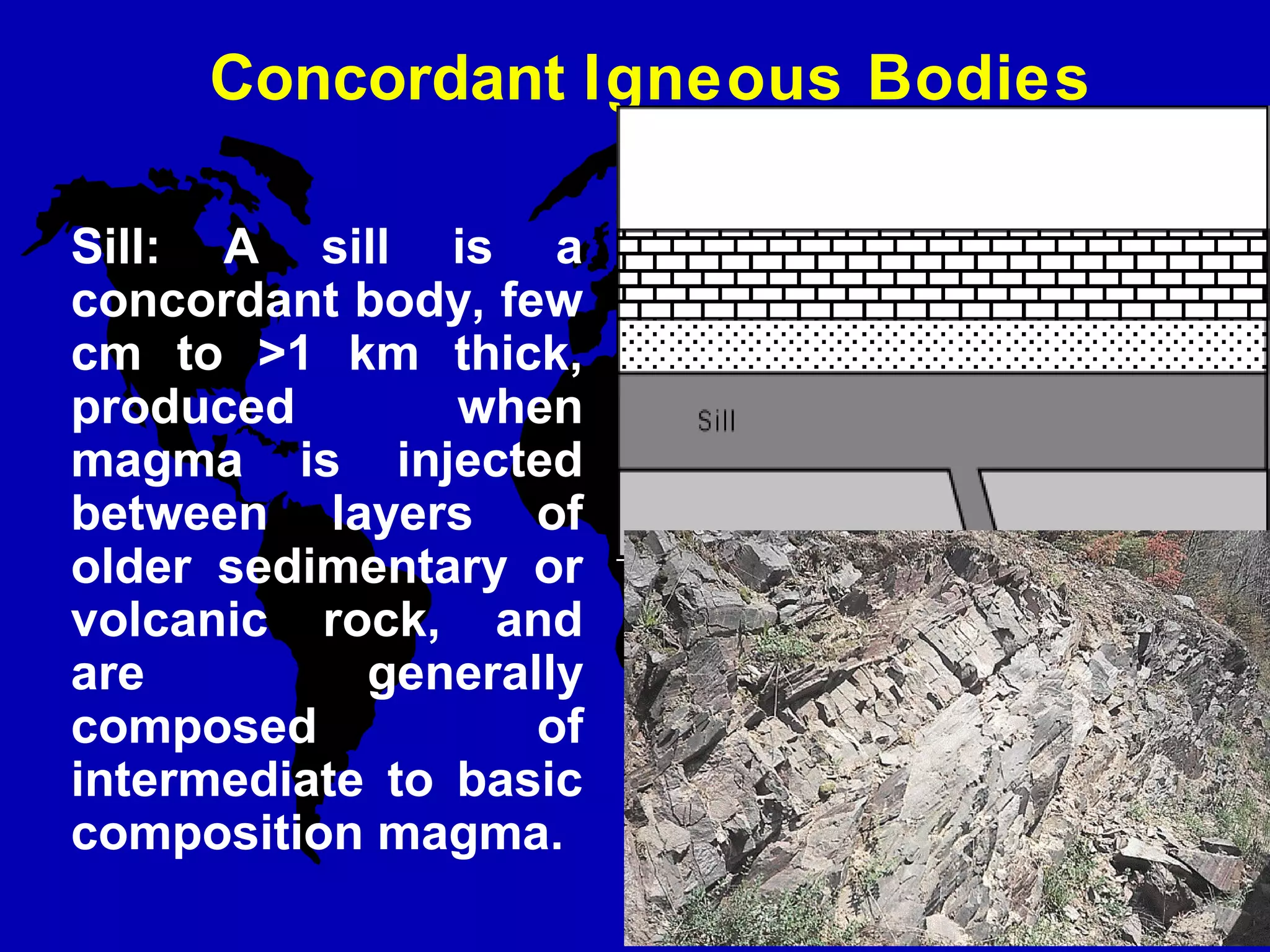 Concordant Igneous Bodies
Sill: A sill is a
concordant body, few
cm to >1 km thick,
produced when
magma is injected
between layers of
older sedimentary or
volcanic rock, and
are generally
composed of
intermediate to basic
composition magma.
 