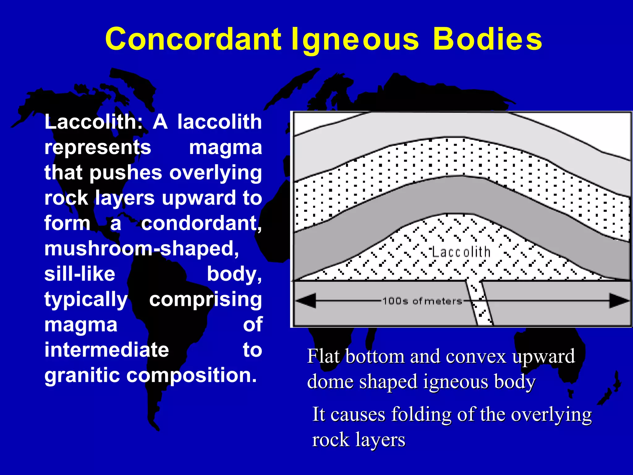 Concordant Igneous Bodies
Laccolith: A laccolith
represents magma
that pushes overlying
rock layers upward to
form a condordant,
mushroom-shaped,
sill-like body,
typically comprising
magma of
intermediate to
granitic composition.
It causes folding of the overlyingIt causes folding of the overlying
rock layersrock layers
Flat bottom and convex upwardFlat bottom and convex upward
dome shaped igneous bodydome shaped igneous body
 