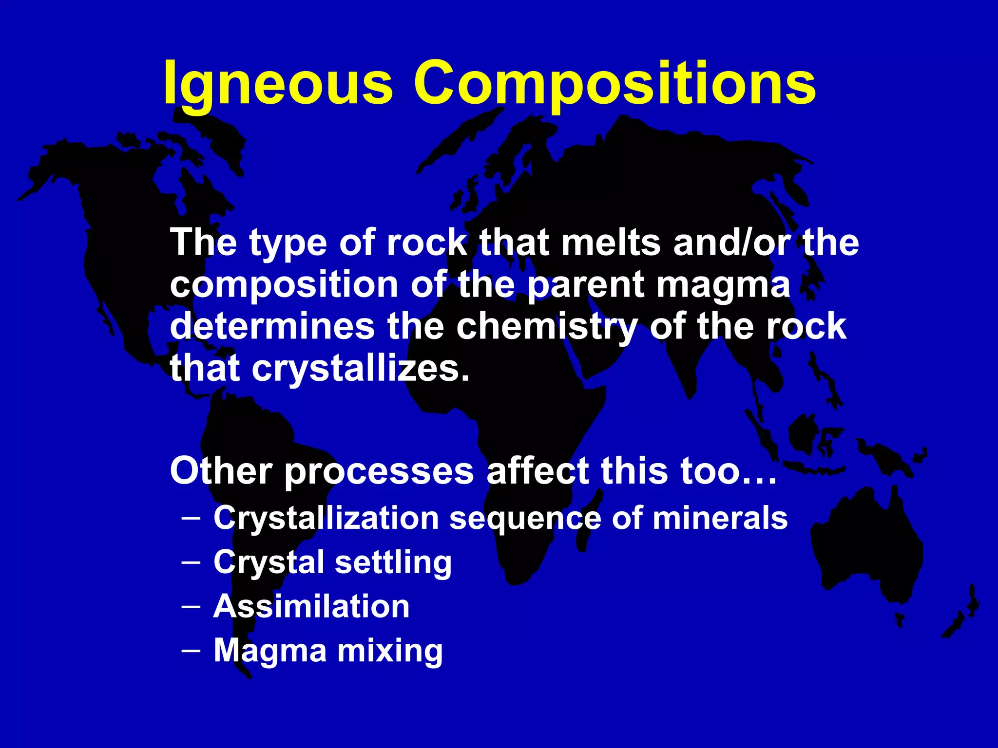 Igneous Compositions
The type of rock that melts and/or the
composition of the parent magma
determines the chemistry of the rock
that crystallizes.
Other processes affect this too…
– Crystallization sequence of minerals
– Crystal settling
– Assimilation
– Magma mixing
 