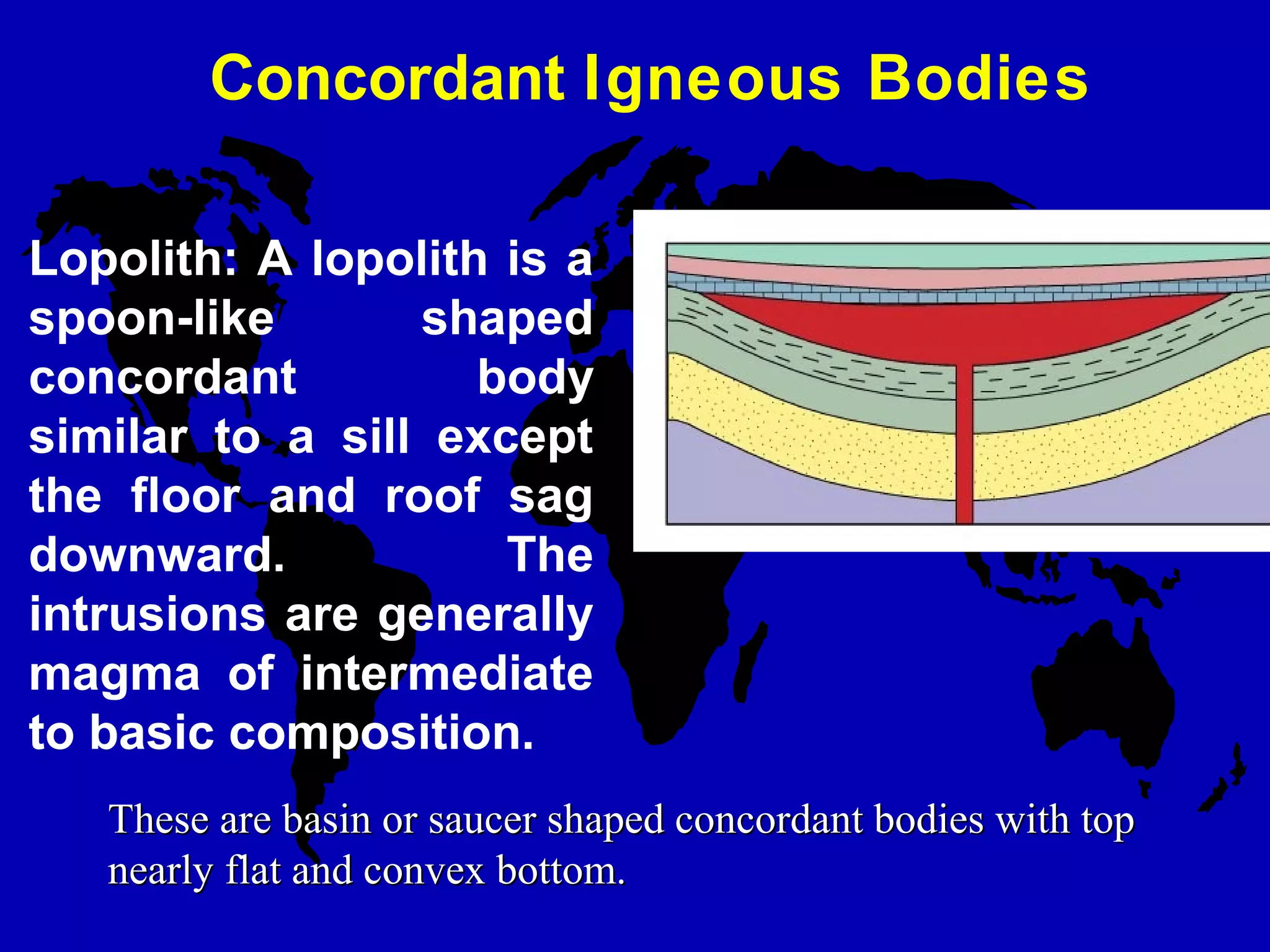 Concordant Igneous Bodies
Lopolith: A lopolith is a
spoon-like shaped
concordant body
similar to a sill except
the floor and roof sag
downward. The
intrusions are generally
magma of intermediate
to basic composition.
These are basin or saucer shaped concordant bodies with topThese are basin or saucer shaped concordant bodies with top
nearly flat and convex bottom.nearly flat and convex bottom.
 