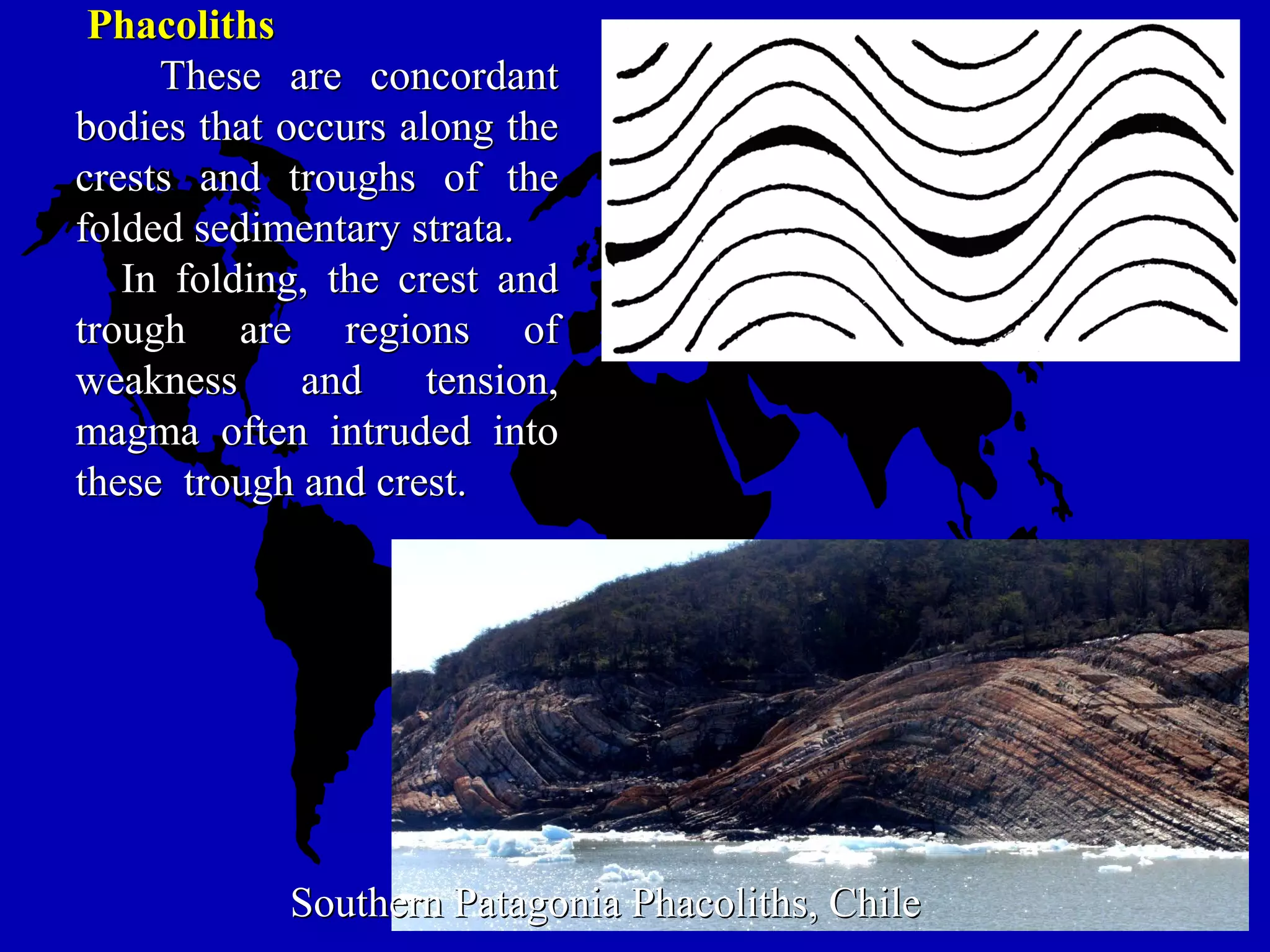 PhacolithsPhacoliths
These are concordantThese are concordant
bodies that occurs along thebodies that occurs along the
crests and troughs of thecrests and troughs of the
folded sedimentary strata.folded sedimentary strata.
In folding, the crest andIn folding, the crest and
trough are regions oftrough are regions of
weakness and tension,weakness and tension,
magma often intruded intomagma often intruded into
these trough and crest.these trough and crest.
Southern Patagonia Phacoliths, ChileSouthern Patagonia Phacoliths, Chile
 