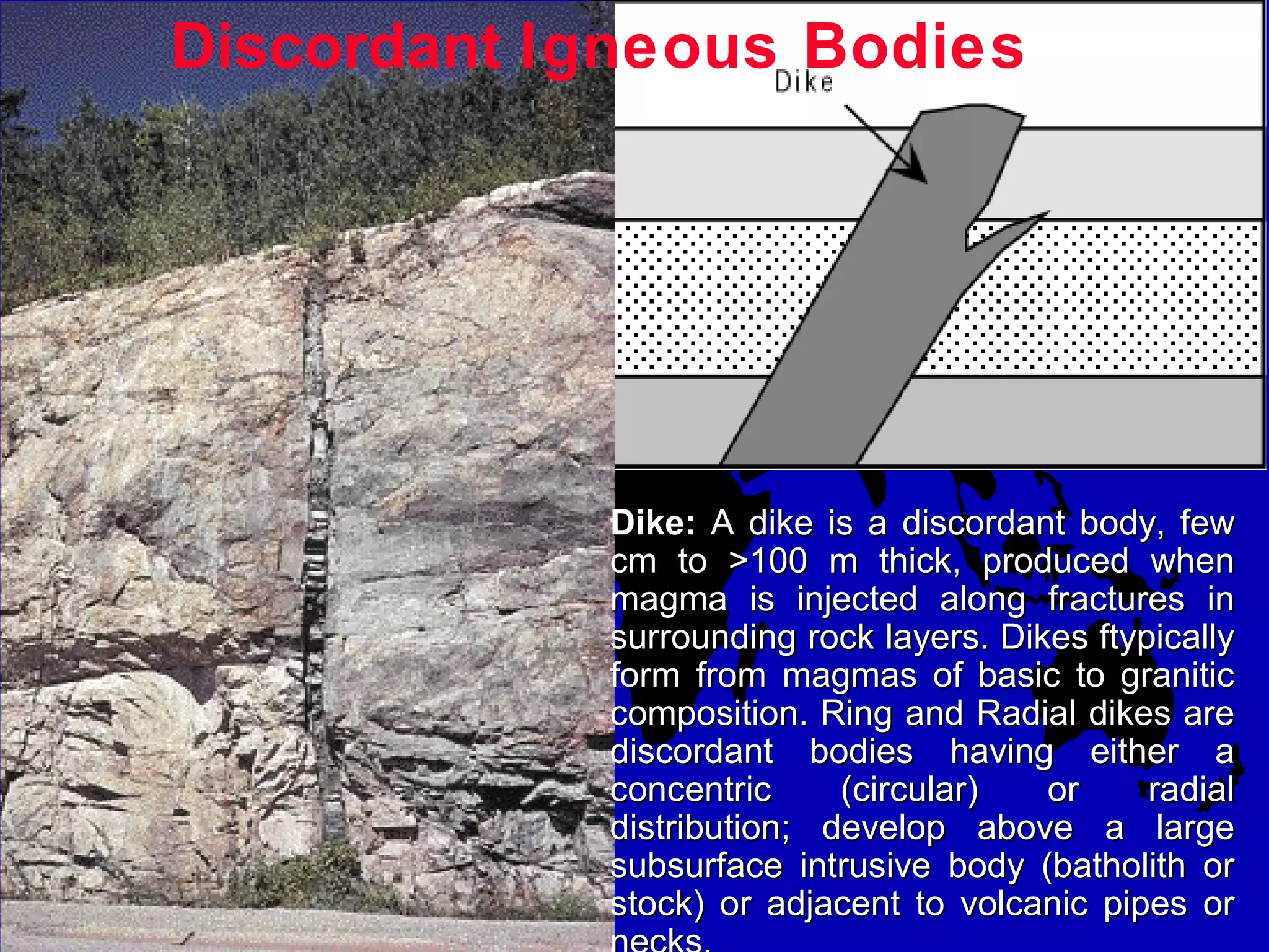 Discordant Igneous Bodies
Dike:Dike: A dike is a discordant body, fewA dike is a discordant body, few
cm to >100 m thick, produced whencm to >100 m thick, produced when
magma is injected along fractures inmagma is injected along fractures in
surrounding rock layers. Dikes ftypicallysurrounding rock layers. Dikes ftypically
form from magmas of basic to graniticform from magmas of basic to granitic
composition. Ring and Radial dikes arecomposition. Ring and Radial dikes are
discordant bodies having either adiscordant bodies having either a
concentric (circular) or radialconcentric (circular) or radial
distribution; develop above a largedistribution; develop above a large
subsurface intrusive body (batholith orsubsurface intrusive body (batholith or
stock) or adjacent to volcanic pipes orstock) or adjacent to volcanic pipes or
 