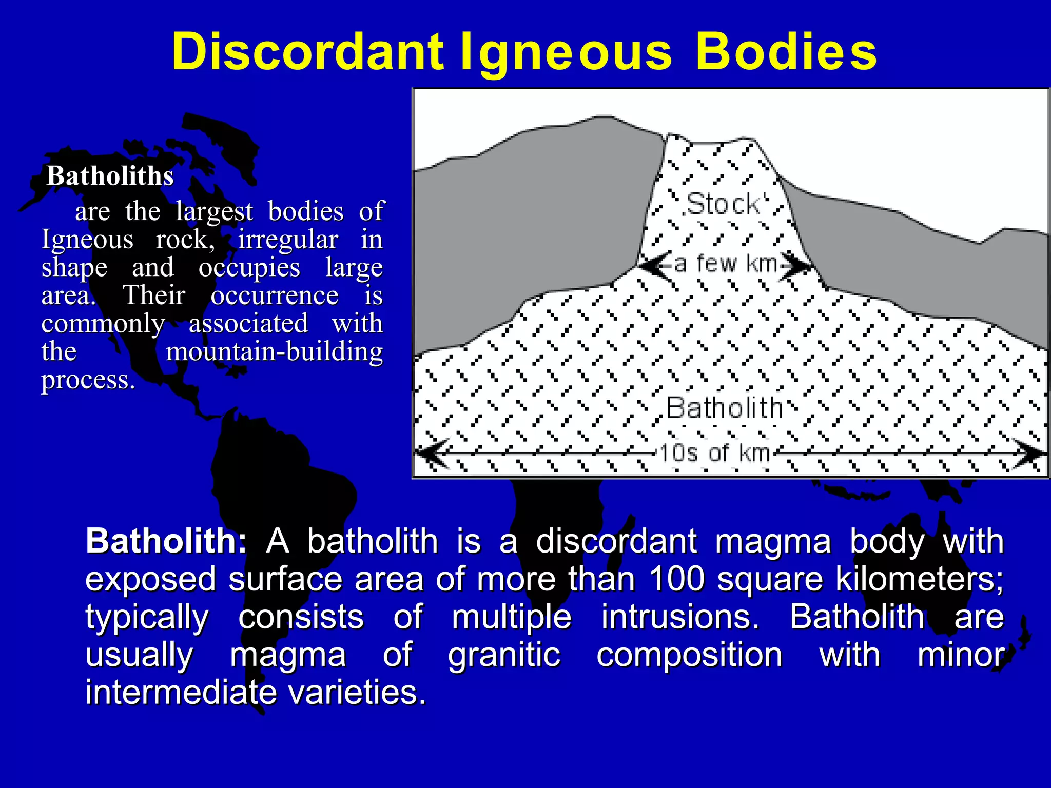 Discordant Igneous Bodies
Batholith:Batholith: A batholith is a discordant magma body withA batholith is a discordant magma body with
exposed surface area of more than 100 square kilometers;exposed surface area of more than 100 square kilometers;
typically consists of multiple intrusions. Batholith aretypically consists of multiple intrusions. Batholith are
usually magma of granitic composition with minorusually magma of granitic composition with minor
intermediate varieties.intermediate varieties.
BatholithsBatholiths
are the largest bodies ofare the largest bodies of
Igneous rock, irregular inIgneous rock, irregular in
shape and occupies largeshape and occupies large
area. Their occurrence isarea. Their occurrence is
commonly associated withcommonly associated with
the mountain-buildingthe mountain-building
process.process.
 