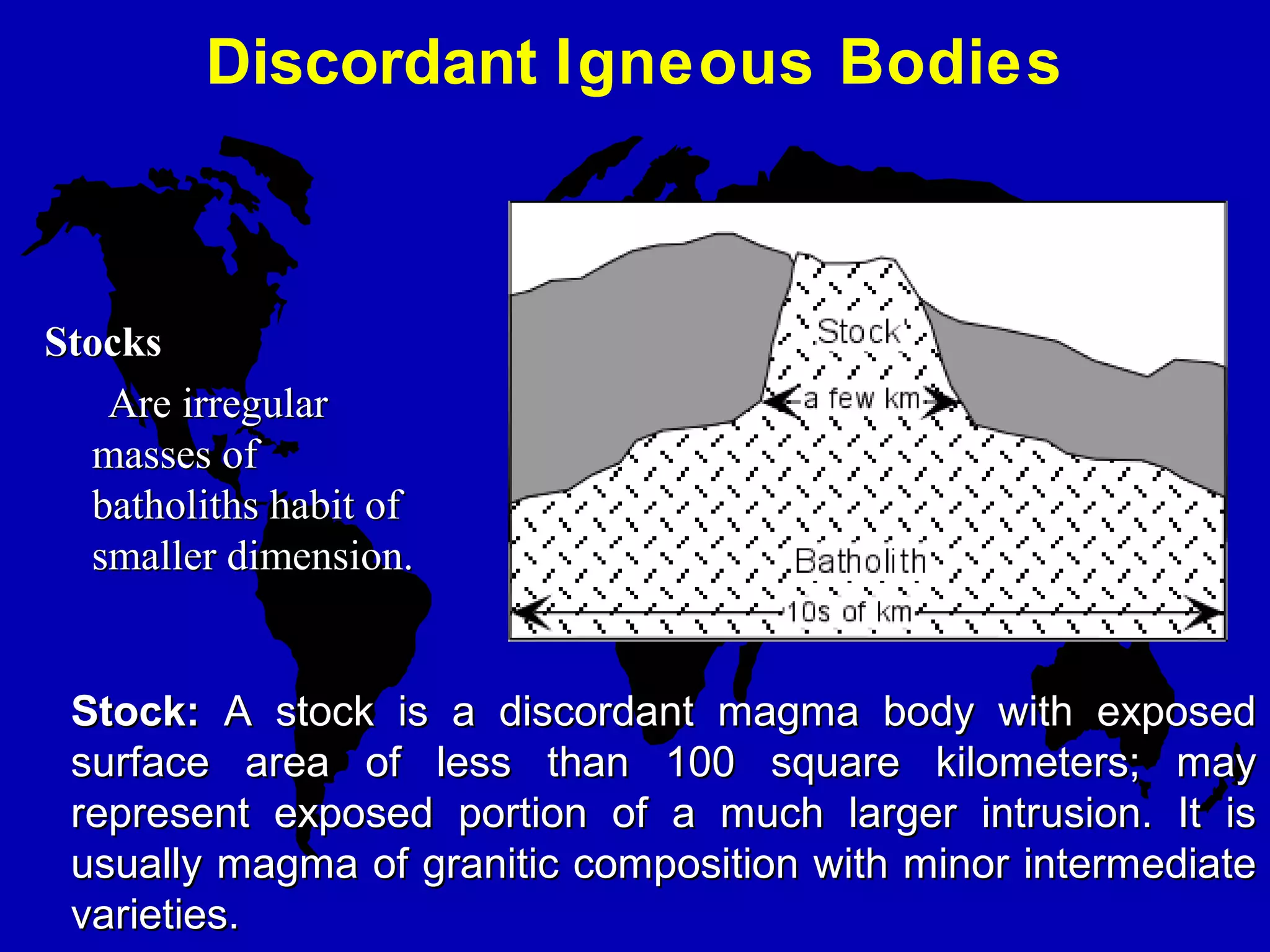 Discordant Igneous Bodies
Stock:Stock: A stock is a discordant magma body with exposedA stock is a discordant magma body with exposed
surface area of less than 100 square kilometers; maysurface area of less than 100 square kilometers; may
represent exposed portion of a much larger intrusion. It isrepresent exposed portion of a much larger intrusion. It is
usually magma of granitic composition with minor intermediateusually magma of granitic composition with minor intermediate
varieties.varieties.
StocksStocks
Are irregularAre irregular
masses ofmasses of
batholiths habit ofbatholiths habit of
smaller dimension.smaller dimension.
 