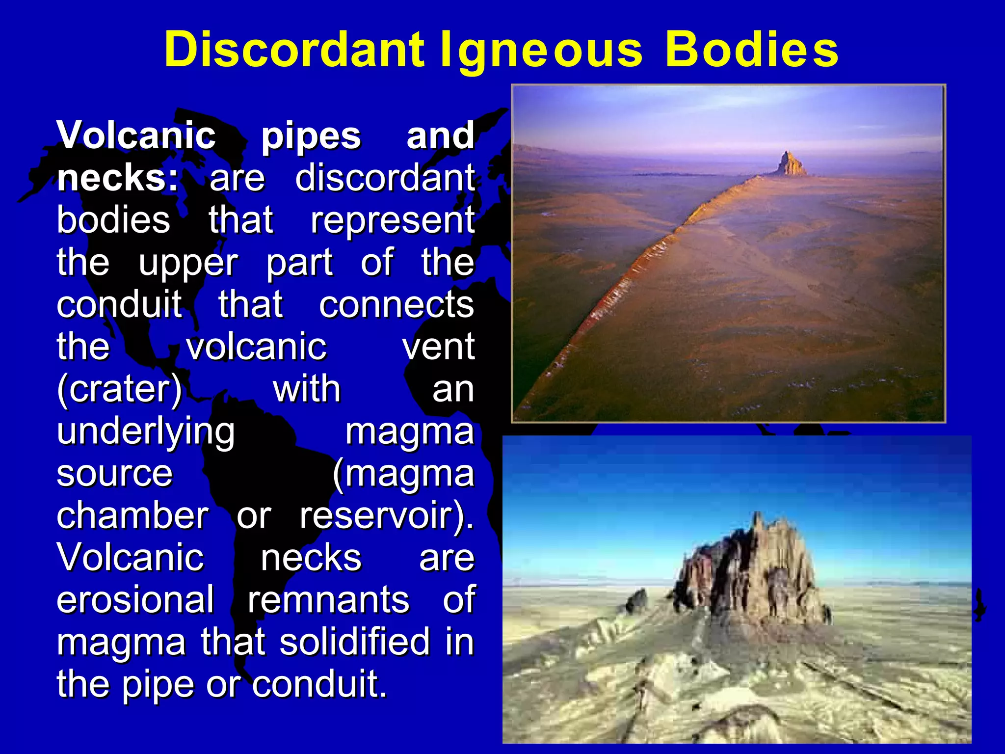 Discordant Igneous Bodies
Volcanic  pipes  and Volcanic  pipes  and 
necks:necks: are discordantare discordant
bodies that representbodies that represent
the upper part of thethe upper part of the
conduit that connectsconduit that connects
the volcanic ventthe volcanic vent
(crater) with an(crater) with an
underlying magmaunderlying magma
source (magmasource (magma
chamber or reservoir).chamber or reservoir).
Volcanic necks areVolcanic necks are
erosional remnants oferosional remnants of
magma that solidified inmagma that solidified in
the pipe or conduit.the pipe or conduit.
 