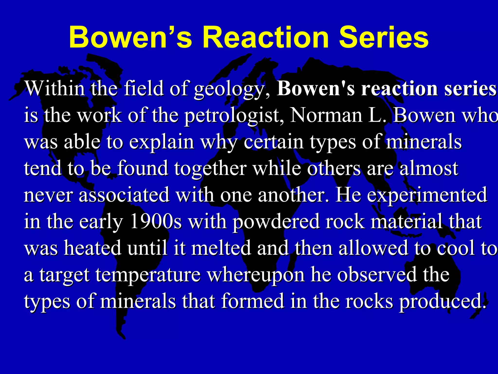 Within the field of geology,Within the field of geology, Bowen's reaction seriesBowen's reaction series
is the work of the petrologist, Norman L. Bowen whois the work of the petrologist, Norman L. Bowen who
was able to explain why certain types of mineralswas able to explain why certain types of minerals
tend to be found together while others are almosttend to be found together while others are almost
never associated with one another. He experimentednever associated with one another. He experimented
in the early 1900s with powdered rock material thatin the early 1900s with powdered rock material that
was heated until it melted and then allowed to cool towas heated until it melted and then allowed to cool to
a target temperature whereupon he observed thea target temperature whereupon he observed the
types of minerals that formed in the rocks produced.types of minerals that formed in the rocks produced.
Bowen’s Reaction Series
 