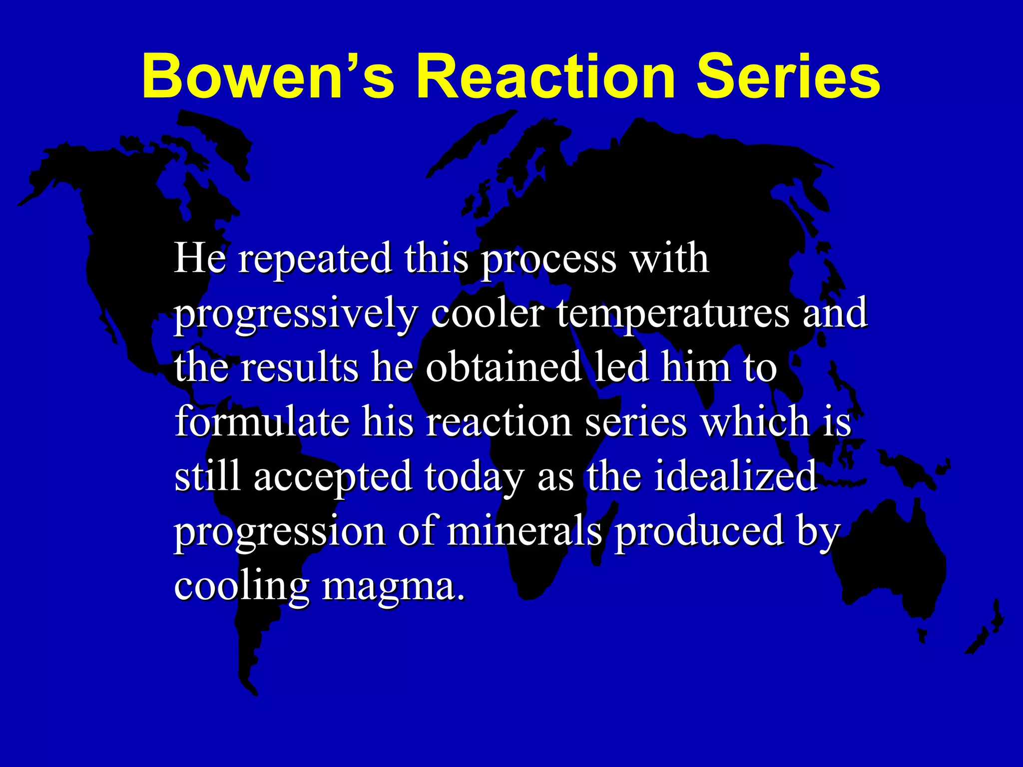 He repeated this process withHe repeated this process with
progressively cooler temperatures andprogressively cooler temperatures and
the results he obtained led him tothe results he obtained led him to
formulate his reaction series which isformulate his reaction series which is
still accepted today as the idealizedstill accepted today as the idealized
progression of minerals produced byprogression of minerals produced by
cooling magma.cooling magma.
Bowen’s Reaction Series
 