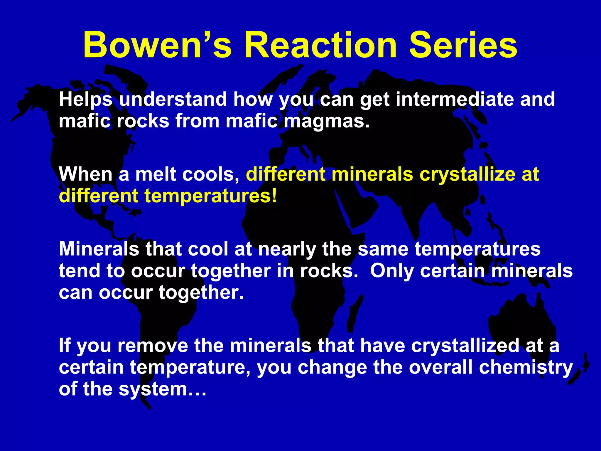 Bowen’s Reaction Series
Helps understand how you can get intermediate and
mafic rocks from mafic magmas.
When a melt cools, different minerals crystallize at
different temperatures!
Minerals that cool at nearly the same temperatures
tend to occur together in rocks. Only certain minerals
can occur together.
If you remove the minerals that have crystallized at a
certain temperature, you change the overall chemistry
of the system…
 