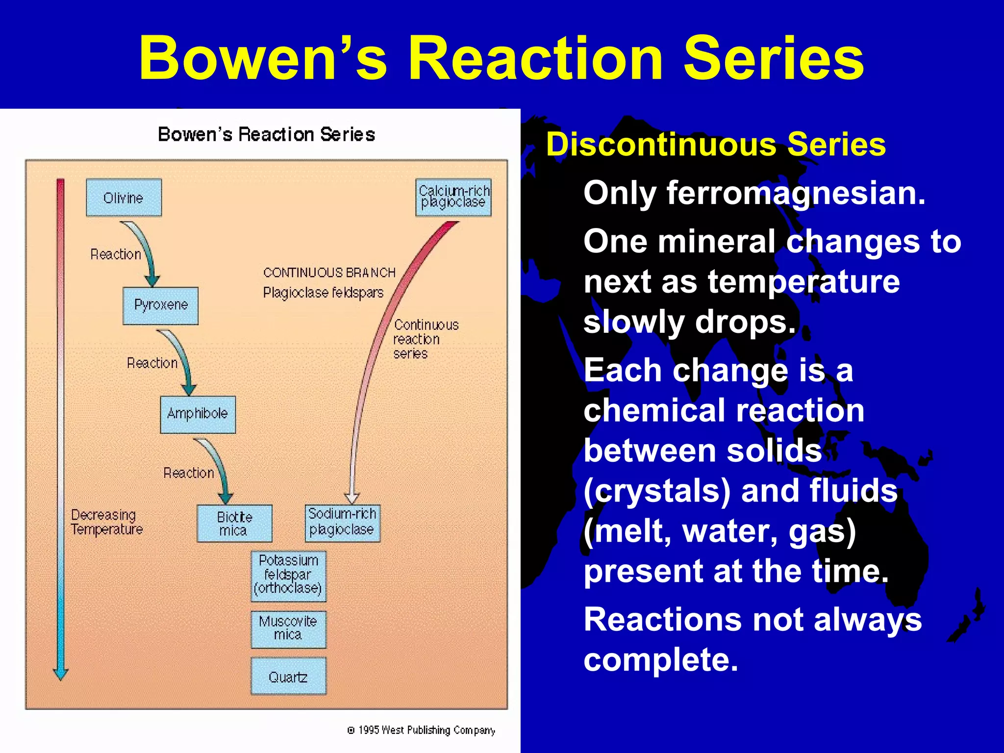 Bowen’s Reaction Series
Discontinuous Series
Only ferromagnesian.
One mineral changes to
next as temperature
slowly drops.
Each change is a
chemical reaction
between solids
(crystals) and fluids
(melt, water, gas)
present at the time.
Reactions not always
complete.
 
