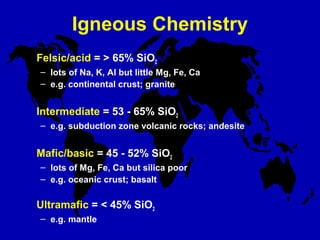 Igneous Chemistry
Felsic/acid = > 65% SiO2
– lots of Na, K, Al but little Mg, Fe, Ca
– e.g. continental crust; granite
Intermediate = 53 - 65% SiO2
– e.g. subduction zone volcanic rocks; andesite
Mafic/basic = 45 - 52% SiO2
– lots of Mg, Fe, Ca but silica poor
– e.g. oceanic crust; basalt
Ultramafic = < 45% SiO2
– e.g. mantle
 