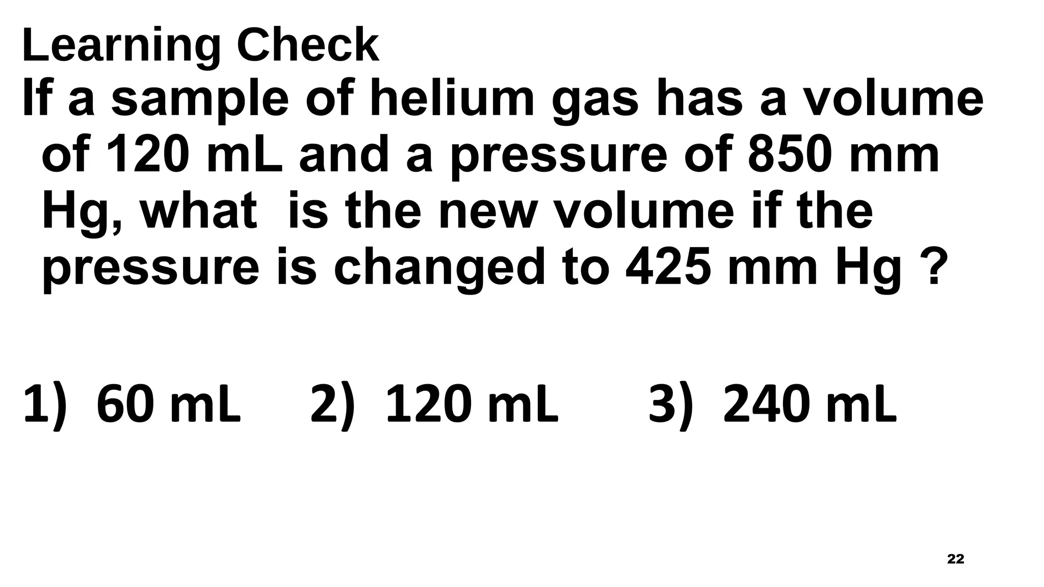 Learning Check
If a sample of helium gas has a volume
of 120 mL and a pressure of 850 mm
Hg, what is the new volume if the
pressure is changed to 425 mm Hg ?
1) 60 mL 2) 120 mL 3) 240 mL
22
 