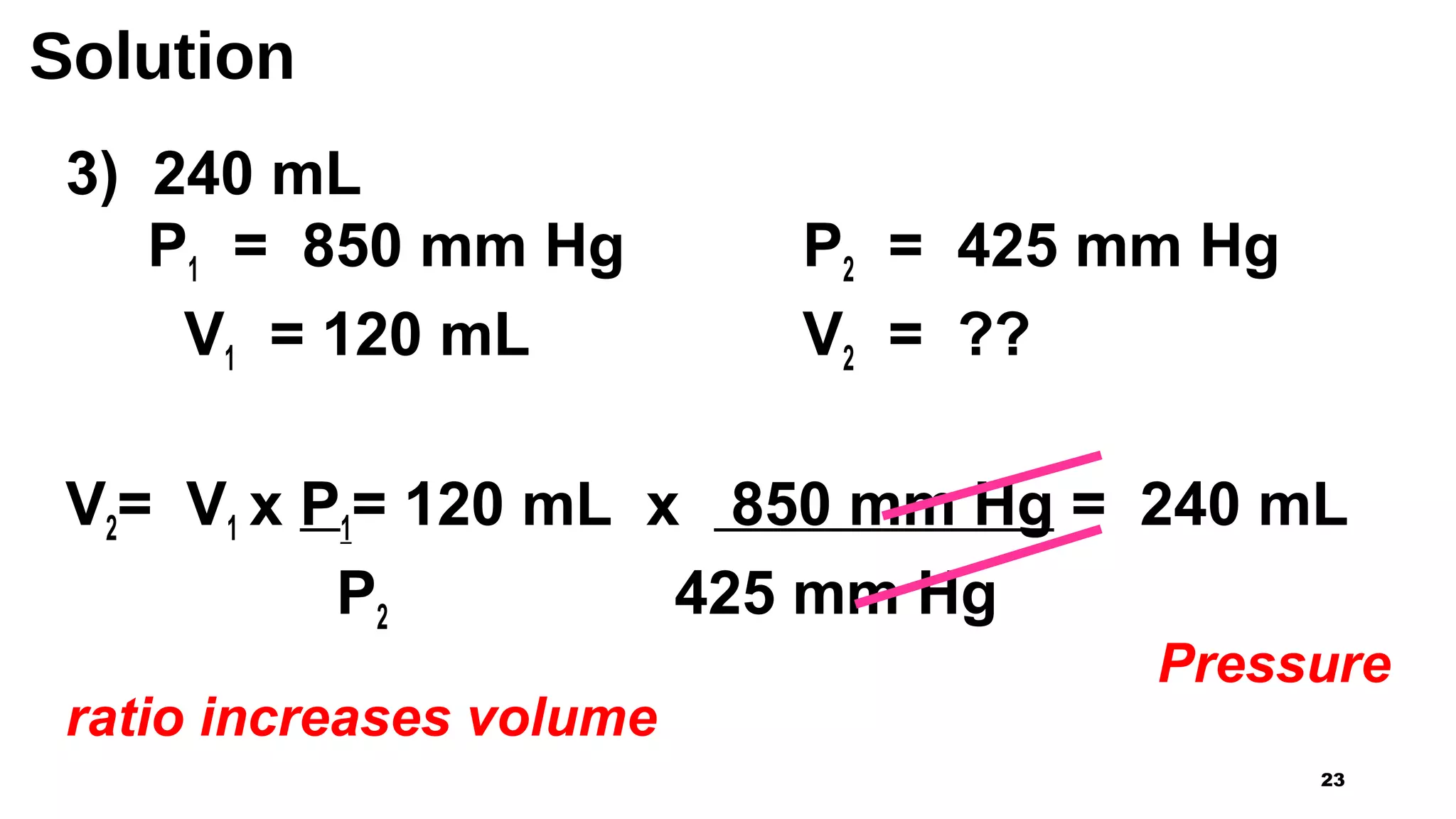 Solution
3) 240 mL
P1 = 850 mm Hg P2 = 425 mm Hg
V1 = 120 mL V2 = ??
V2= V1 x P1= 120 mL x 850 mm Hg = 240 mL
P2 425 mm Hg
Pressure
ratio increases volume
23
 