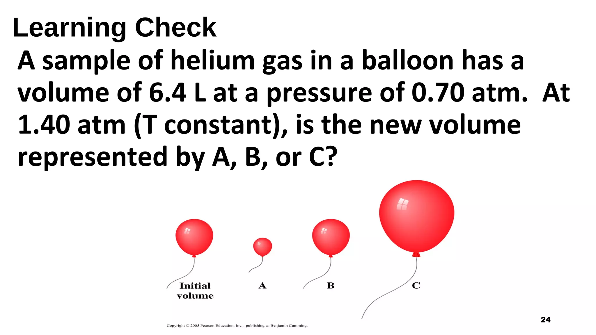 Learning Check
A sample of helium gas in a balloon has a
volume of 6.4 L at a pressure of 0.70 atm. At
1.40 atm (T constant), is the new volume
represented by A, B, or C?
24
 