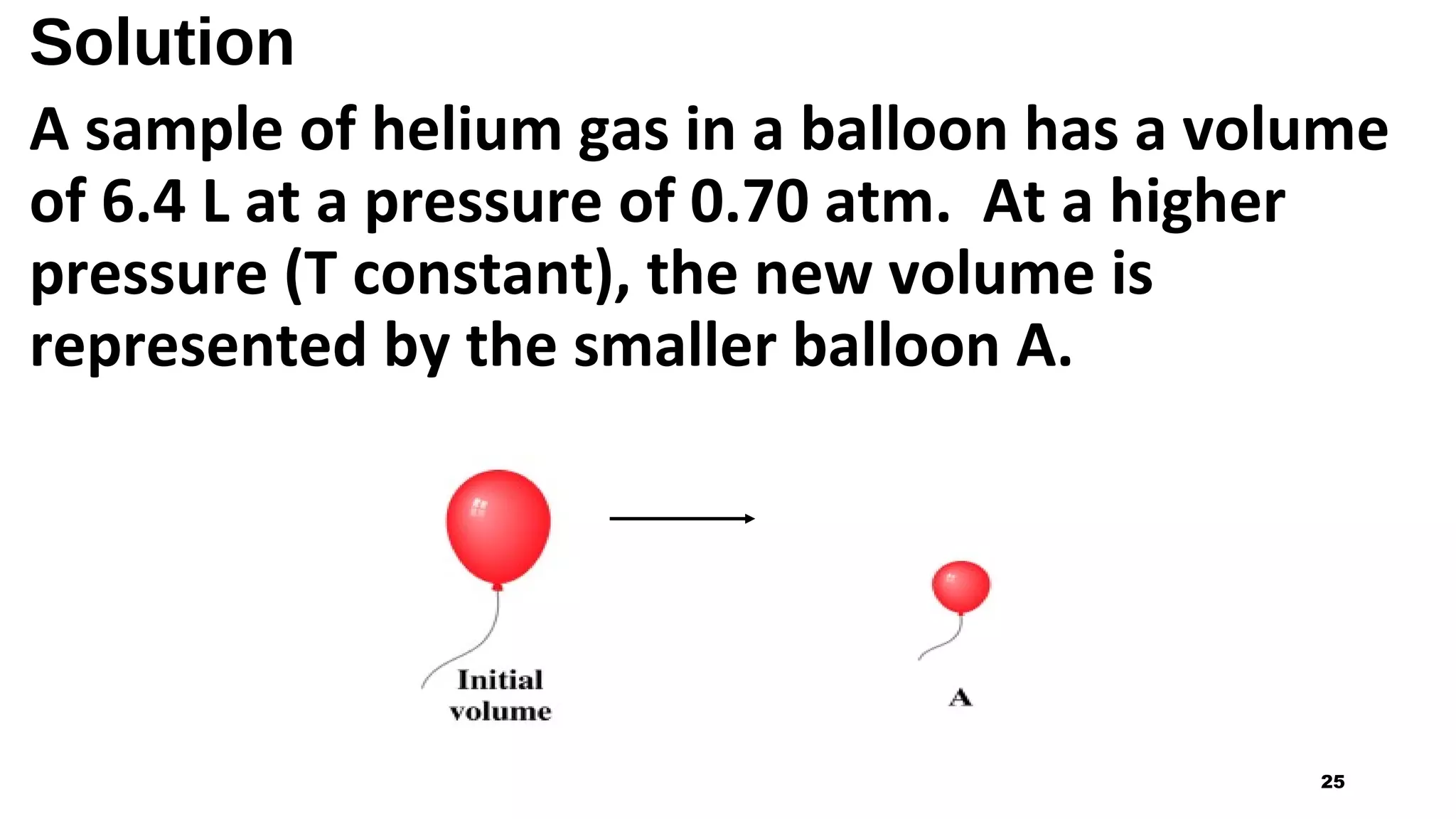 Solution
A sample of helium gas in a balloon has a volume
of 6.4 L at a pressure of 0.70 atm. At a higher
pressure (T constant), the new volume is
represented by the smaller balloon A.
25
 