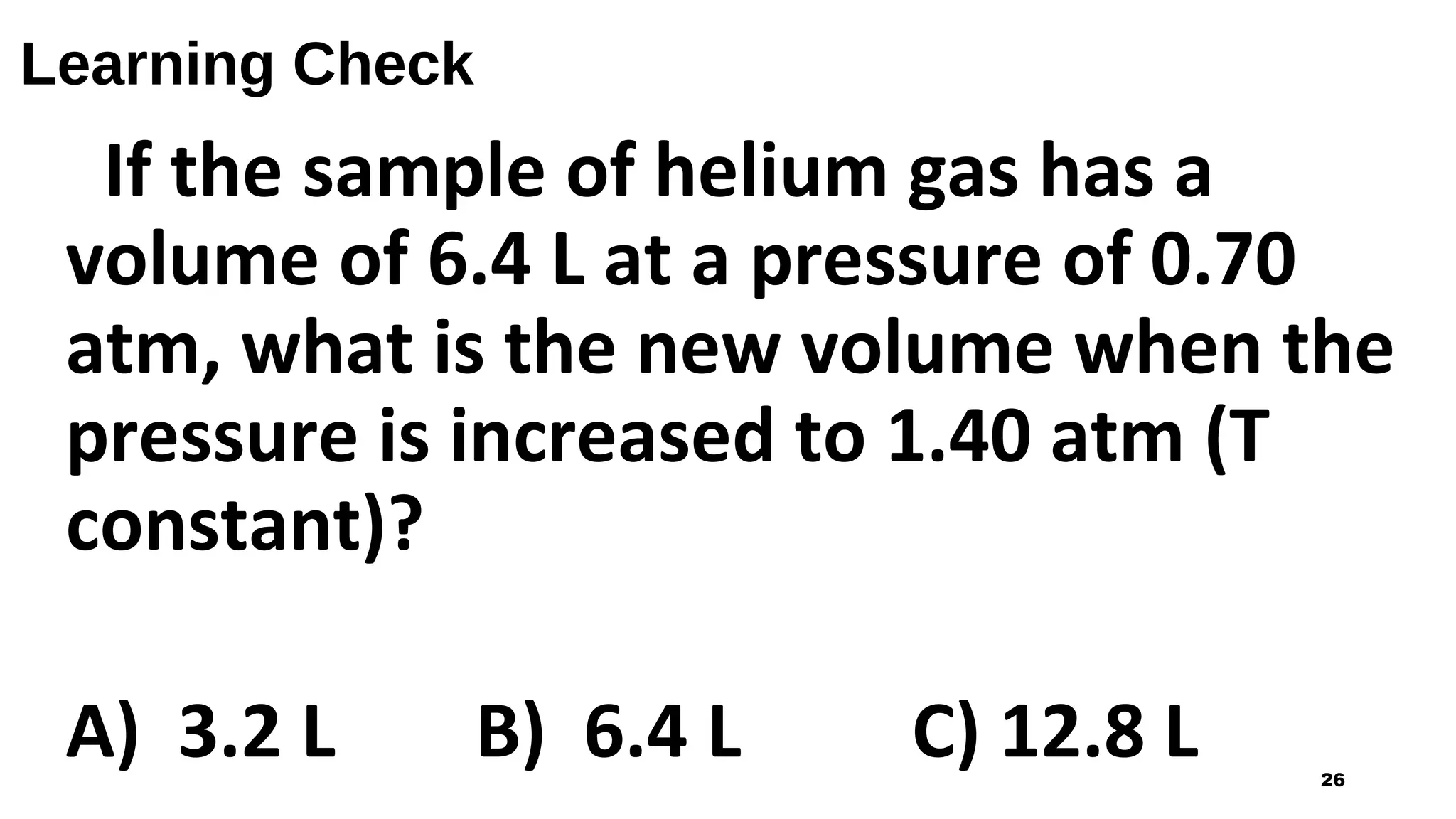Learning Check
If the sample of helium gas has a
volume of 6.4 L at a pressure of 0.70
atm, what is the new volume when the
pressure is increased to 1.40 atm (T
constant)?
A) 3.2 L B) 6.4 L C) 12.8 L 26
 