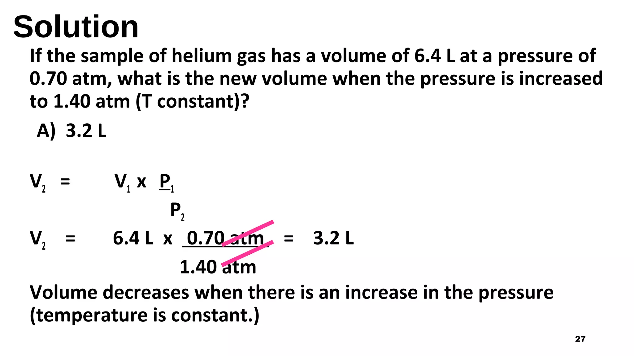 Solution
If the sample of helium gas has a volume of 6.4 L at a pressure of
0.70 atm, what is the new volume when the pressure is increased
to 1.40 atm (T constant)?
A) 3.2 L
V2 = V1 x P1
P2
V2 = 6.4 L x 0.70 atm = 3.2 L
1.40 atm
Volume decreases when there is an increase in the pressure
(temperature is constant.)
27
 