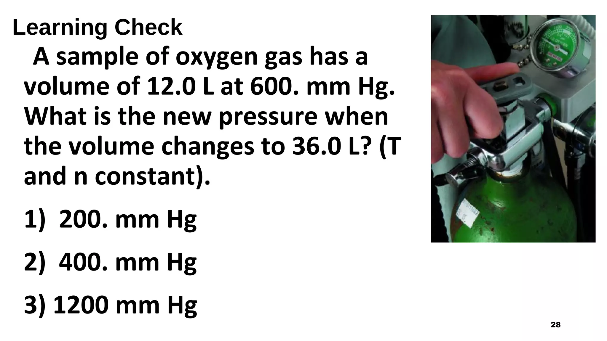 Learning Check
A sample of oxygen gas has a
volume of 12.0 L at 600. mm Hg.
What is the new pressure when
the volume changes to 36.0 L? (T
and n constant).
1) 200. mm Hg
2) 400. mm Hg
3) 1200 mm Hg
28
 