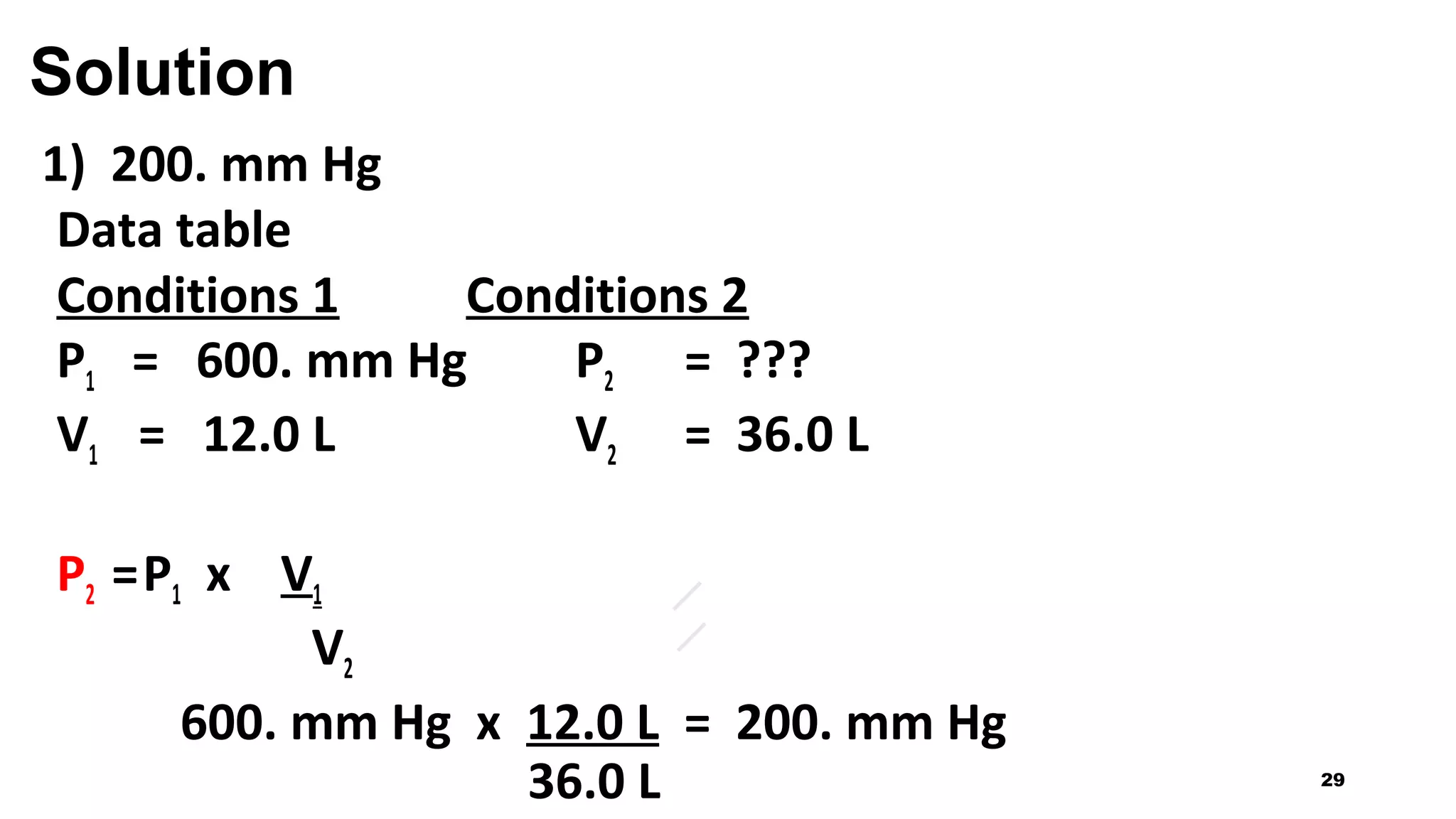 Solution
1) 200. mm Hg
Data table
Conditions 1 Conditions 2
P1 = 600. mm Hg P2 = ???
V1 = 12.0 L V2 = 36.0 L
P2 =P1 x V1
V2
600. mm Hg x 12.0 L = 200. mm Hg
36.0 L 29
 