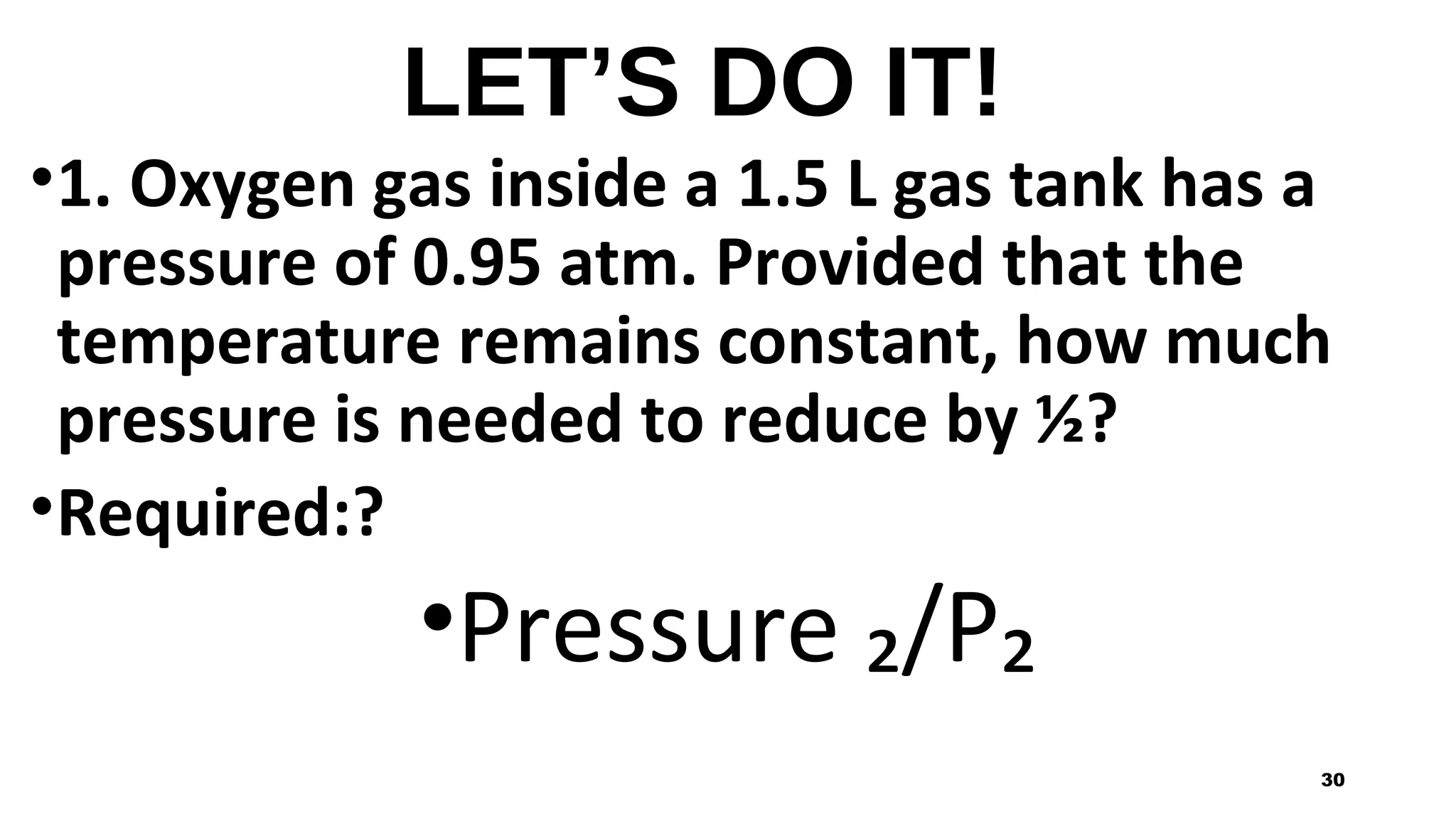 LET’S DO IT!
•1. Oxygen gas inside a 1.5 L gas tank has a
pressure of 0.95 atm. Provided that the
temperature remains constant, how much
pressure is needed to reduce by ½?
•Required:?
•Pressure ₂/P₂
30
 