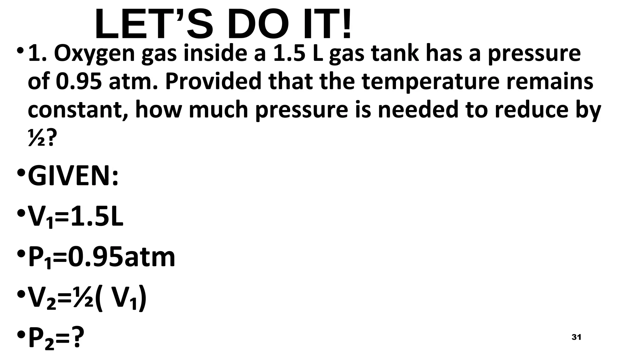 LET’S DO IT!
•1. Oxygen gas inside a 1.5 L gas tank has a pressure
of 0.95 atm. Provided that the temperature remains
constant, how much pressure is needed to reduce by
½?
•GIVEN:
•V₁=1.5L
•P₁=0.95atm
•V₂=½( V₁)
•P₂=? 31
 