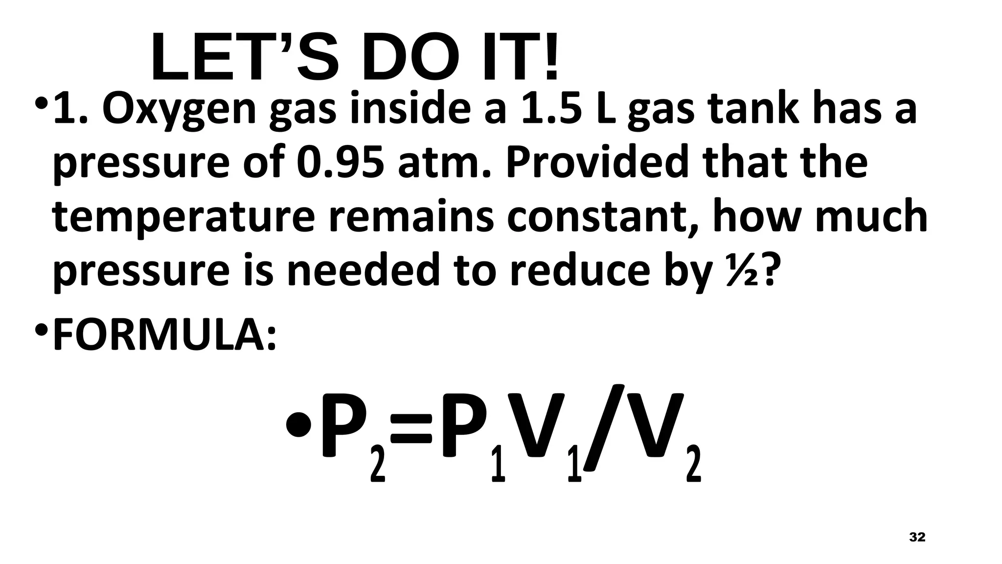 LET’S DO IT!
•1. Oxygen gas inside a 1.5 L gas tank has a
pressure of 0.95 atm. Provided that the
temperature remains constant, how much
pressure is needed to reduce by ½?
•FORMULA:
•P2=P1V1/V2
32
 