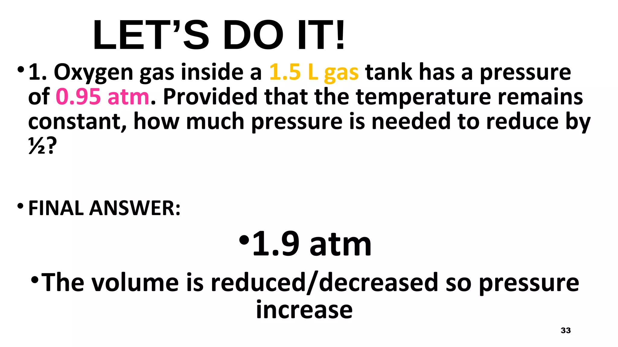 LET’S DO IT!
•1. Oxygen gas inside a 1.5 L gas tank has a pressure
of 0.95 atm. Provided that the temperature remains
constant, how much pressure is needed to reduce by
½?
• FINAL ANSWER:
•1.9 atm
•The volume is reduced/decreased so pressure
increase
33
 