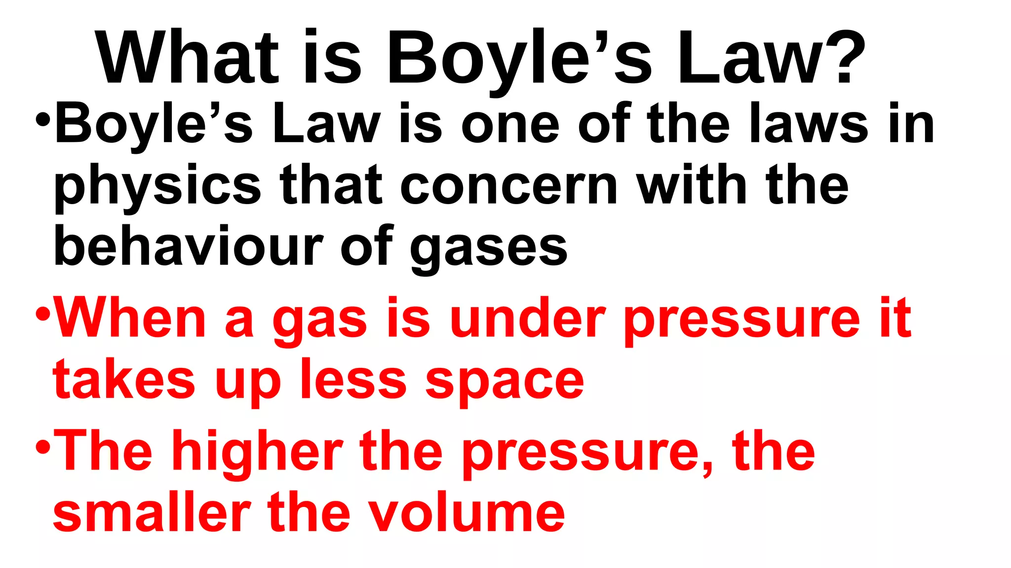 What is Boyle’s Law?
•Boyle’s Law is one of the laws in
physics that concern with the
behaviour of gases
•When a gas is under pressure it
takes up less space
•The higher the pressure, the
smaller the volume
 