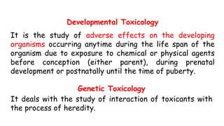 Developmental Toxicology
It is the study of adverse effects on the developing
organisms occurring anytime during the life span of the
organism due to exposure to chemical or physical agents
before conception (either parent), during prenatal
development or postnatally until the time of puberty.
Genetic Toxicology
It deals with the study of interaction of toxicants with
the process of heredity.
 