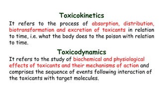 Toxicokinetics
It refers to the process of absorption, distribution,
biotransformation and excretion of toxicants in relation
to time, i.e. what the body does to the poison with relation
to time.
Toxicodynamics
It refers to the study of biochemical and physiological
effects of toxicants and their mechanisms of action and
comprises the sequence of events following interaction of
the toxicants with target molecules.
 
