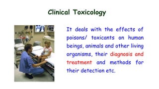 Clinical Toxicology
It deals with the effects of
poisons/ toxicants on human
beings, animals and other living
organisms, their diagnosis and
treatment and methods for
their detection etc.
 