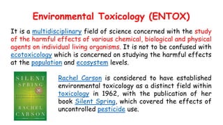 Environmental Toxicology (ENTOX)
It is a multidisciplinary field of science concerned with the study
of the harmful effects of various chemical, biological and physical
agents on individual living organisms. It is not to be confused with
ecotoxicology which is concerned on studying the harmful effects
at the population and ecosystem levels.
Rachel Carson is considered to have established
environmental toxicology as a distinct field within
toxicology in 1962, with the publication of her
book Silent Spring, which covered the effects of
uncontrolled pesticide use.
 