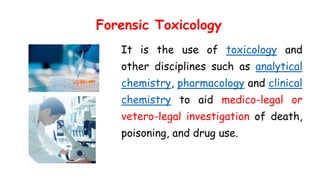 Forensic Toxicology
It is the use of toxicology and
other disciplines such as analytical
chemistry, pharmacology and clinical
chemistry to aid medico-legal or
vetero-legal investigation of death,
poisoning, and drug use.
 