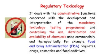 Regulatory Toxicology
It deals with the administrative functions
concerned with the development and
interpretation of the mandatory
toxicology testing programmes and
controlling the use, distribution and
availability of chemicals used commercially
and therapeutically. For example, Food
and Drug Administration (FDA) regulates
drugs, cosmetics and food additives.
 